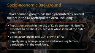 Socio-economic Background
Travel demand growth has been promoted by several
factors in the KL Metropolitan Area, including:
• Population growth in the city of Kuala Lumpur (KL) itself is
expected to be about 2% per year while some of the outer
areas 8%.
• Vision 2020 targets real GDP growth of 7%
• Rapidly rising average incomes and increasing female
participation in the workforce.
 