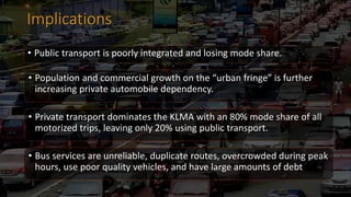 Implications
• Public transport is poorly integrated and losing mode share.
• Population and commercial growth on the “urban fringe” is further
increasing private automobile dependency.
• Private transport dominates the KLMA with an 80% mode share of all
motorized trips, leaving only 20% using public transport.
• Bus services are unreliable, duplicate routes, overcrowded during peak
hours, use poor quality vehicles, and have large amounts of debt
 