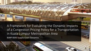 A Framework for Evaluating the Dynamic Impacts
of a Congestion Pricing Policy for a Transportation
in Kuala Lumpur Metropolitan Area
BJMP 6643 Supply Chain Dynamics
 