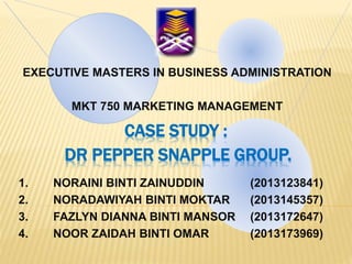 CASE STUDY :
DR PEPPER SNAPPLE GROUP.
EXECUTIVE MASTERS IN BUSINESS ADMINISTRATION
MKT 750 MARKETING MANAGEMENT
1. NORAINI BINTI ZAINUDDIN (2013123841)
2. NORADAWIYAH BINTI MOKTAR (2013145357)
3. FAZLYN DIANNA BINTI MANSOR (2013172647)
4. NOOR ZAIDAH BINTI OMAR (2013173969)
 