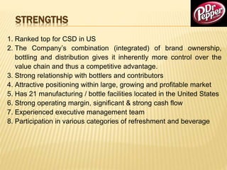 STRENGTHS
1. Ranked top for CSD in US
2. The Company’s combination (integrated) of brand ownership,
bottling and distribution gives it inherently more control over the
value chain and thus a competitive advantage.
3. Strong relationship with bottlers and contributors
4. Attractive positioning within large, growing and profitable market
5. Has 21 manufacturing / bottle facilities located in the United States
6. Strong operating margin, significant & strong cash flow
7. Experienced executive management team
8. Participation in various categories of refreshment and beverage
 