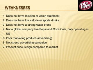 WEAKNESSES
1. Does not have mission or vision statement
2. Does not have low calorie or sports drinks
3. Does not have a strong water brand
4. Not a global company like Pepsi and Coca Cola, only operating in
US
5. Poor marketing product (advertising)
6. Not strong advertising campaign
7. Product price is high compared to market
 