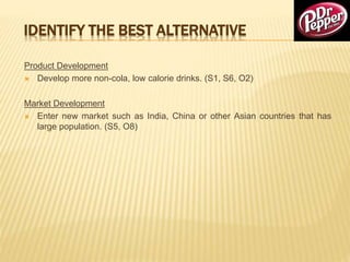 IDENTIFY THE BEST ALTERNATIVE
Product Development
 Develop more non-cola, low calorie drinks. (S1, S6, O2)
Market Development
 Enter new market such as India, China or other Asian countries that has
large population. (S5, O8)
 