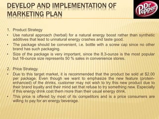DEVELOP AND IMPLEMENTATION OF
MARKETING PLAN
1. Product Strategy
• Use natural approach (herbal) for a natural energy boost rather than synthetic
additives that lead to unnatural energy crashes and taste good.
• The package should be convenient, i.e. bottle with a screw cap since no other
brand has such packaging.
• Size of the package is very important, since the 8.3-ounze is the most popular
but 16-ounze size represents 50 % sales in convenience stores.
2. Price Strategy
• Due to this target market, it is recommended that the product be sold at $2.00
per package. Even though we want to emphasize the new feature (protein-
enhanced) of the drinks, customer may not wish to try this new product due to
their brand loyalty and their mind set that refuse to try something new. Especially
if this energy drink cost them more than their usual energy drink.
• This price is offered by most of its competitors and is a price consumers are
willing to pay for an energy beverage.
 