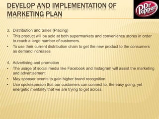 DEVELOP AND IMPLEMENTATION OF
MARKETING PLAN
3. Distribution and Sales (Placing)
• This product will be sold at both supermarkets and convenience stores in order
to reach a large number of customers.
• To use their current distribution chain to get the new product to the consumers
as demand increases
4. Advertising and promotion
• The usage of social media like Facebook and Instagram will assist the marketing
and advertisement
• May sponsor events to gain higher brand recognition
• Use spokesperson that our customers can connect to, the easy going, yet
energetic mentality that we are trying to get across
 