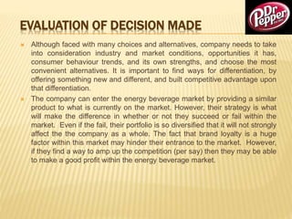 EVALUATION OF DECISION MADE
 Although faced with many choices and alternatives, company needs to take
into consideration industry and market conditions, opportunities it has,
consumer behaviour trends, and its own strengths, and choose the most
convenient alternatives. It is important to find ways for differentiation, by
offering something new and different, and built competitive advantage upon
that differentiation.
 The company can enter the energy beverage market by providing a similar
product to what is currently on the market. However, their strategy is what
will make the difference in whether or not they succeed or fail within the
market. Even if the fail, their portfolio is so diversified that it will not strongly
affect the the company as a whole. The fact that brand loyalty is a huge
factor within this market may hinder their entrance to the market. However,
if they find a way to amp up the competition (per say) then they may be able
to make a good profit within the energy beverage market.
 