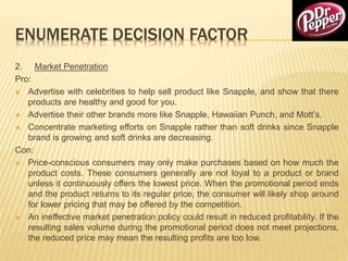 ENUMERATE DECISION FACTOR
2. Market Penetration
Pro:
 Advertise with celebrities to help sell product like Snapple, and show that there
products are healthy and good for you.
 Advertise their other brands more like Snapple, Hawaiian Punch, and Mott’s.
 Concentrate marketing efforts on Snapple rather than soft drinks since Snapple
brand is growing and soft drinks are decreasing.
Con:
 Price-conscious consumers may only make purchases based on how much the
product costs. These consumers generally are not loyal to a product or brand
unless it continuously offers the lowest price. When the promotional period ends
and the product returns to its regular price, the consumer will likely shop around
for lower pricing that may be offered by the competition.
 An ineffective market penetration policy could result in reduced profitability. If the
resulting sales volume during the promotional period does not meet projections,
the reduced price may mean the resulting profits are too low.
 