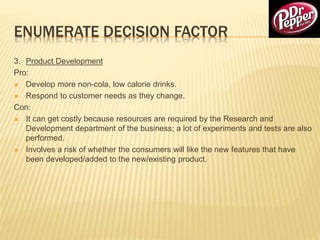 ENUMERATE DECISION FACTOR
3. Product Development
Pro:
 Develop more non-cola, low calorie drinks.
 Respond to customer needs as they change.
Con:
 It can get costly because resources are required by the Research and
Development department of the business; a lot of experiments and tests are also
performed.
 Involves a risk of whether the consumers will like the new features that have
been developed/added to the new/existing product.
 