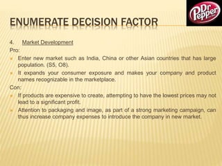 ENUMERATE DECISION FACTOR
4. Market Development
Pro:
 Enter new market such as India, China or other Asian countries that has large
population. (S5, O8).
 It expands your consumer exposure and makes your company and product
names recognizable in the marketplace.
Con:
 If products are expensive to create, attempting to have the lowest prices may not
lead to a significant profit.
 Attention to packaging and image, as part of a strong marketing campaign, can
thus increase company expenses to introduce the company in new market.
 