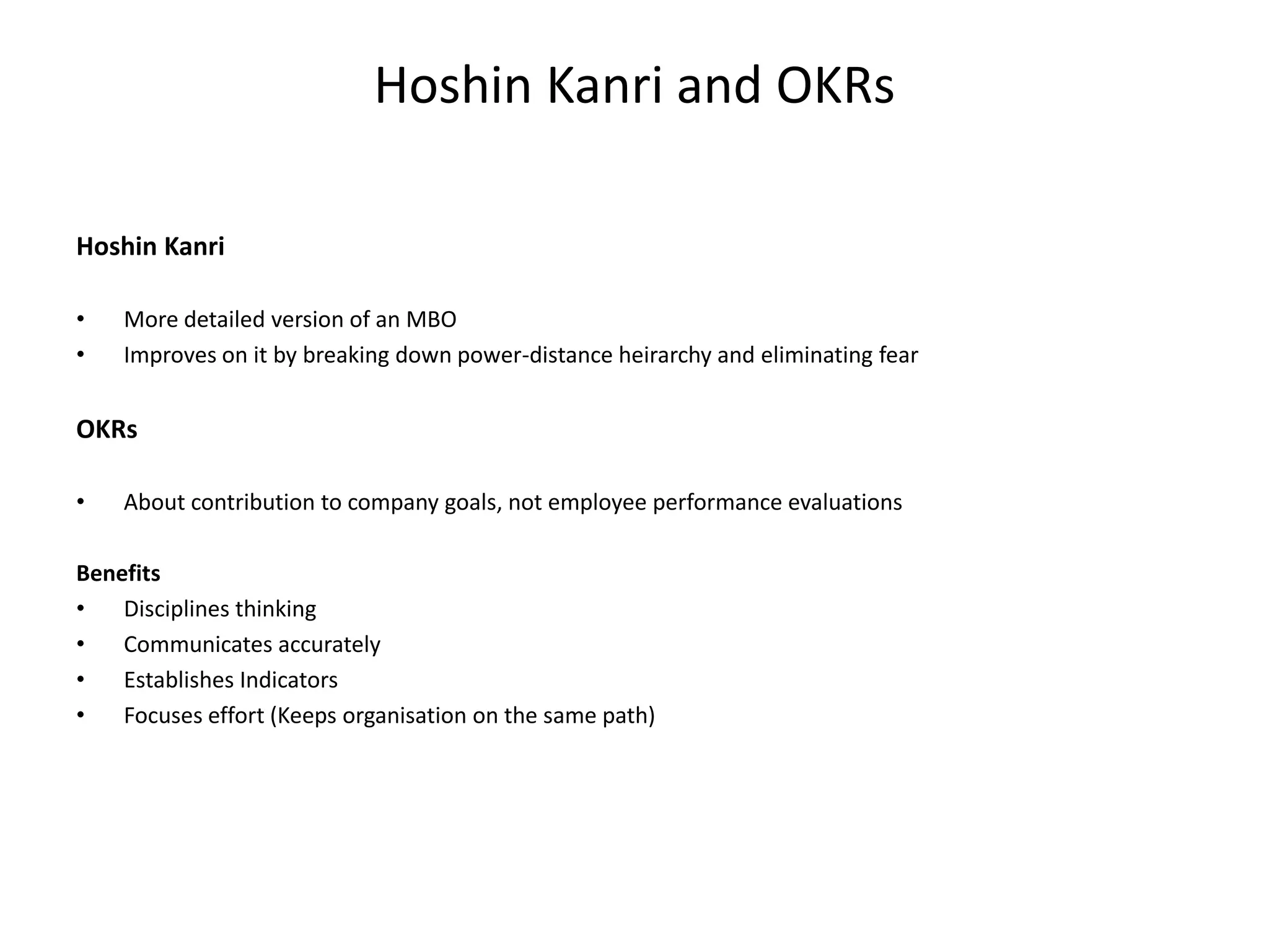 Hoshin Kanri and OKRs
Hoshin Kanri
•
•

More detailed version of an MBO
Improves on it by breaking down power-distance heirarchy and eliminating fear

OKRs
•

About contribution to company goals, not employee performance evaluations

Benefits
•
Disciplines thinking
•
Communicates accurately
•
Establishes Indicators
•
Focuses effort (Keeps organisation on the same path)

 