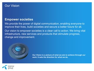 Empower societies
We provide the power of digital communication, enabling everyone to
improve their lives, build societies and secure a better future for all.
Our vision to empower societies is a clear call to action. We bring vital
infrastructure, new services and products that stimulate progress,
change and improvement.
Our Vision is a picture of what we aim to achieve through our
work. It sets the direction for what we do.
Our Vision
 