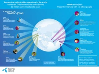 Among the major mobile operators in the world
More than 172 million mobile subscriptions
36 million active mobile data users
33 000 employees
Present in markets with 1.3 billion people
Telenor Group holds an
owning stake of 33 percent
(economic) and 43 per cent
(voting rights) in Vimpelcom
Ltd, operating in 17 markets
 