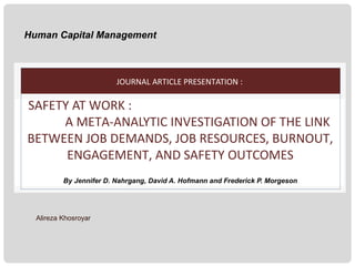Human Capital Management

JOURNAL ARTICLE PRESENTATION :

SAFETY AT WORK :
A META-ANALYTIC INVESTIGATION OF THE LINK
BETWEEN JOB DEMANDS, JOB RESOURCES, BURNOUT,
ENGAGEMENT, AND SAFETY OUTCOMES
By Jennifer D. Nahrgang, David A. Hofmann and Frederick P. Morgeson

Alireza Khosroyar

 