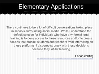 There continues to be a lot of difficult conversations taking place
in schools surrounding social media. While I understand the
default solution for individuals who have any formal legal
training is to deny access to these resources and/or to create
policies that prohibit students and teachers from interacting on
these platforms, I disagree strongly with these decisions
because they inhibit learning.
Larkin (2013)
http://edtechteacher.org/blog/2013/06/the-social-media-dilemma-facing-schools-from-patrick/
Elementary Applications
 