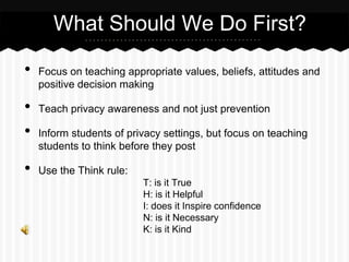 • Focus on teaching appropriate values, beliefs, attitudes and
positive decision making
• Teach privacy awareness and not just prevention
• Inform students of privacy settings, but focus on teaching
students to think before they post
• Use the Think rule:
T: is it True
H: is it Helpful
I: does it Inspire confidence
N: is it Necessary
K: is it Kind
What Should We Do First?
 