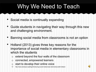 • Social media is continually expanding
• Guide students in navigating their way through this new
and challenging environment.
• Banning social media from classrooms is not an option
• Holland (2013) gives three key reasons for the
importance of social media in elementary classrooms in
which the students
o extend beyond the four walls of the classroom
o connected, empowered learners
o start to develop their online voice
o http://www.edutopia.org/blog/introducing-social-media-lower-elementary-beth-holland
Why We Need to Teach
 
