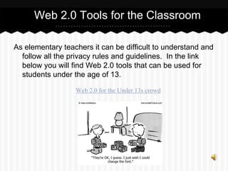 As elementary teachers it can be difficult to understand and
follow all the privacy rules and guidelines. In the link
below you will find Web 2.0 tools that can be used for
students under the age of 13.
Web 2.0 for the Under 13s crowd
Web 2.0 Tools for the Classroom
 
