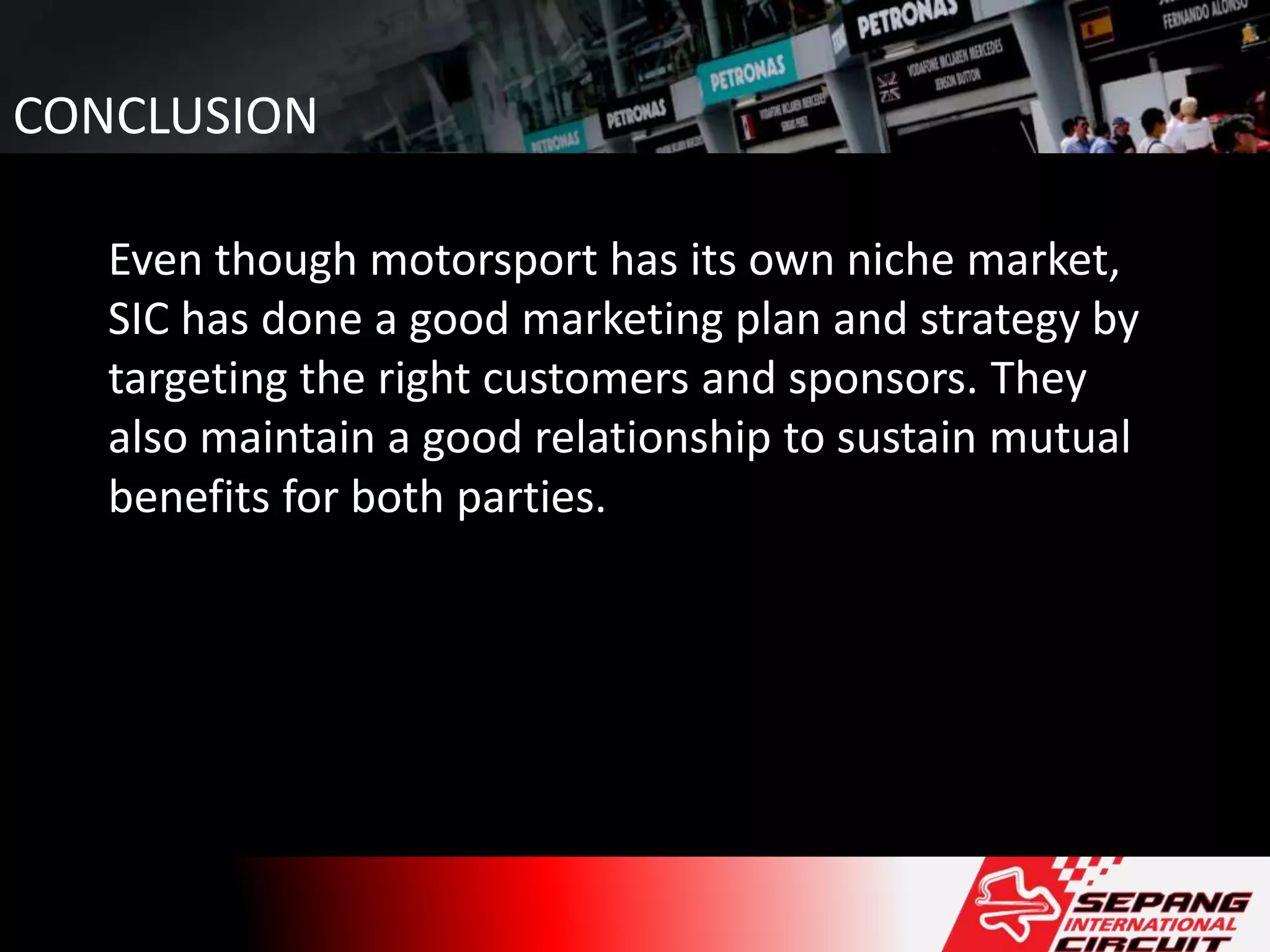 CONCLUSION
Even though motorsport has its own niche market,
SIC has done a good marketing plan and strategy by
targeting the right customers and sponsors. They
also maintain a good relationship to sustain mutual
benefits for both parties.
 