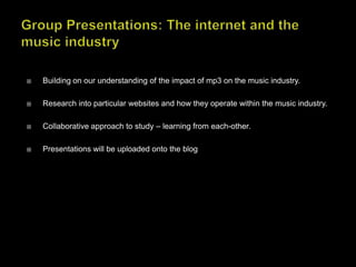 Group Presentations: The internet and the music industry Building on our understanding of the impact of mp3 on the music industry. Research into particular websites and how they operate within the music industry. Collaborative approach to study – learning from each-other. Presentations will be uploaded onto the blog 