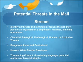 Potential Threats in the Mail
Stream
• identify all threats and eliminate or reduce the risk they
pose to an organization’s employees, facilities, and daily
operations:
• Chemical, Biological, Radiological, Nuclear, or Explosive
Threats
• Dangerous Items and Contraband
• Hoaxes: White Powder Envelopes
• Threatening Content: threatening language, potential
murders or terrorist attacks.
 