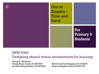+

Unit of
Enquiry Time and
Earth

MITE 6304
Designing shared virtual environments for learning
Group B - Members
Huang Biyun (Lucy) 2013877830
Siu Kwan Wing (Jackie) 2012878344

Kwok Fung Yee (Maggie) 2011872238
Zeng Guangshen (San) 2013877775

 