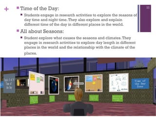 +

 Time


Students engage in research activities to explore the reasons of
day time and night time. They also explore and explain
different time of the day in different places in the world.

 All


of the Day:

about Seasons:

Student explore what causes the seasons and climates. They
engage in research activities to explore day length in different
places in the world and the relationship with the climate of the
places.

11

 