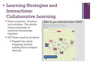 + Learning Strategies and
Interactions:
Collaborative Learning




Class activities: Teacherled activities . The whole
class participate to
construct knowledge
together
ICT Tools used by students
 Popplet for mindmapping: shared
editing from multiple
devices

18

 