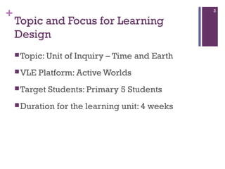 +

3

Topic and Focus for Learning
Design
 Topic: Unit
 VLE

of Inquiry – Time and Earth

Platform: Active Worlds

 Target

Students: Primary 5 Students

 Duration

for the learning unit: 4 weeks

 