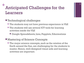 +

5

Anticipated Challenges for the
Learners
 Technological



The students may not have previous experience in VLE
The students will use several ICT tools for learning
activities inside the VLE
 Google Spreadsheets, Lino, Popplets, Educreations

 Mastering


challenges

of Science Concepts

The major science concepts, such as the rotation of the
Earth around the Sun, are challenging for the students to
master. Hence, well-designed visual aids and learning
activities are important.

 