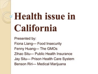 Health issue in
California
Presented by:
Fiona Liang--- Food Insecurity
Fenny Huang--- The GMOs
Zihao Situ--- Public Health Insurance
Jay Situ--- Prison Health Care System
Benson Riri--- Medical Marijuana
 