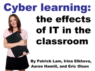 By Patrick Lam, Irina Elkhova, Aaron Hamill, and Eric Olsen   Cyber learning: the effects of IT in the classroom   