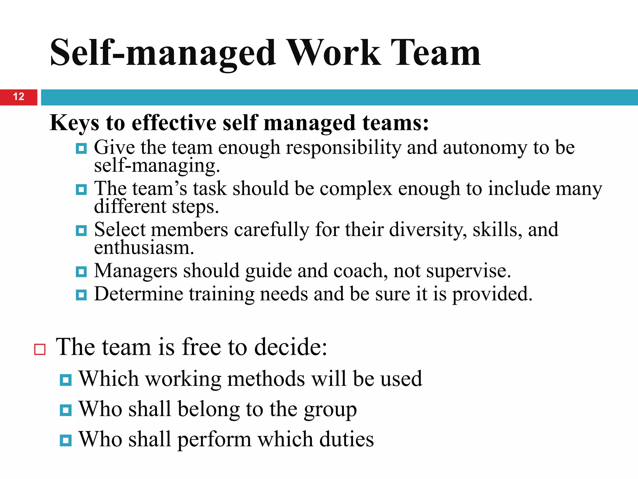 Self-managed Work Team
12

         Keys to effective self managed teams:
            Give the team enough responsibility and autonomy to be
             self-managing.
            The team’s task should be complex enough to include many
             different steps.
            Select members carefully for their diversity, skills, and
             enthusiasm.
            Managers should guide and coach, not supervise.
            Determine training needs and be sure it is provided.


        The team is free to decide:
          Which working methods will be used
          Who shall belong to the group
          Who shall perform which duties
 
