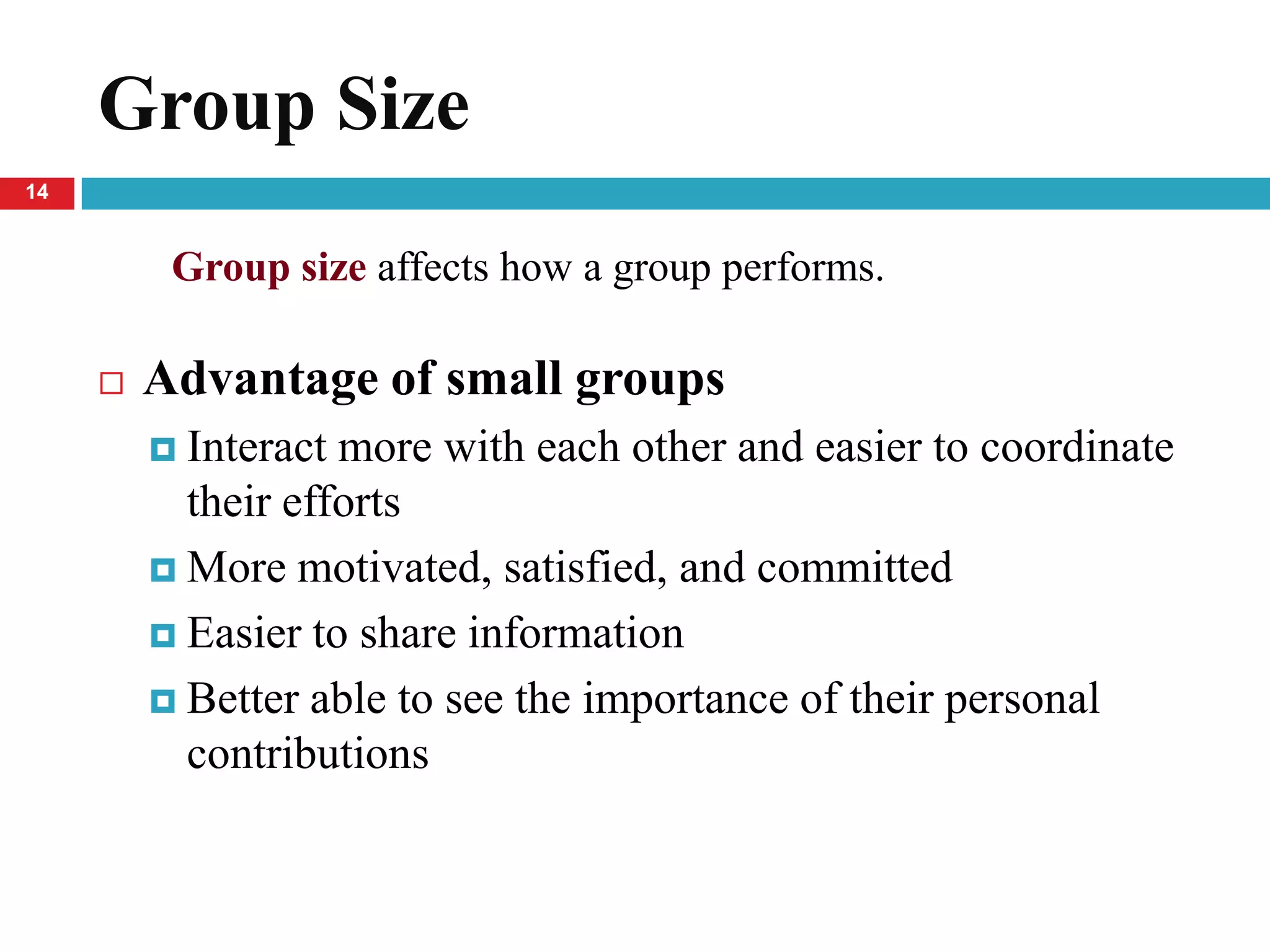 Group Size
14


          Group size affects how a group performs.

        Advantage of small groups
          Interact more with each other and easier to coordinate
           their efforts
          More motivated, satisfied, and committed

          Easier to share information

          Better able to see the importance of their personal
           contributions
 