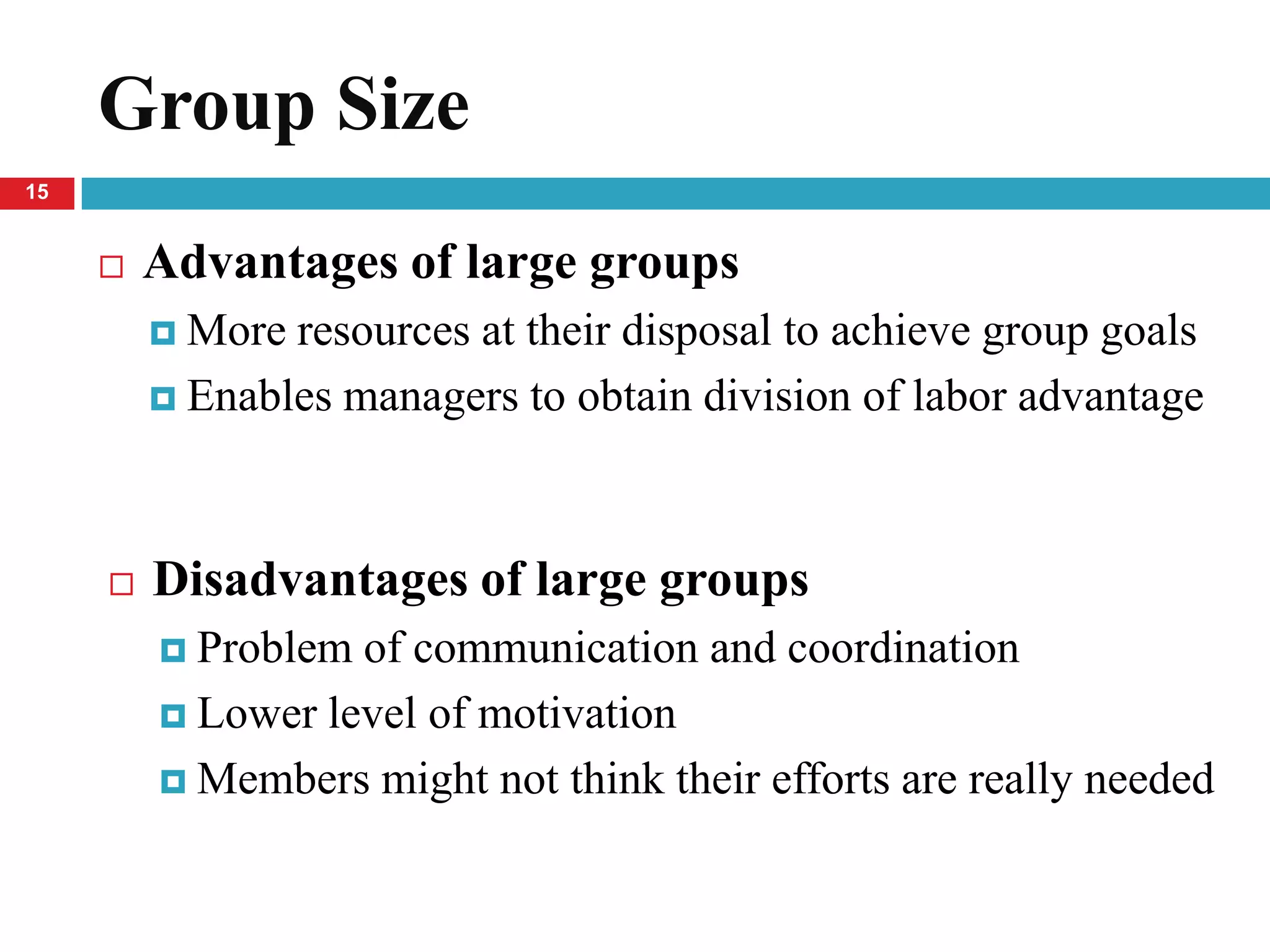 Group Size
15


        Advantages of large groups
          More resources at their disposal to achieve group goals
          Enables managers to obtain division of labor advantage




        Disadvantages of large groups
          Problem of communication and coordination
          Lower level of motivation

          Members might not think their efforts are really needed
 
