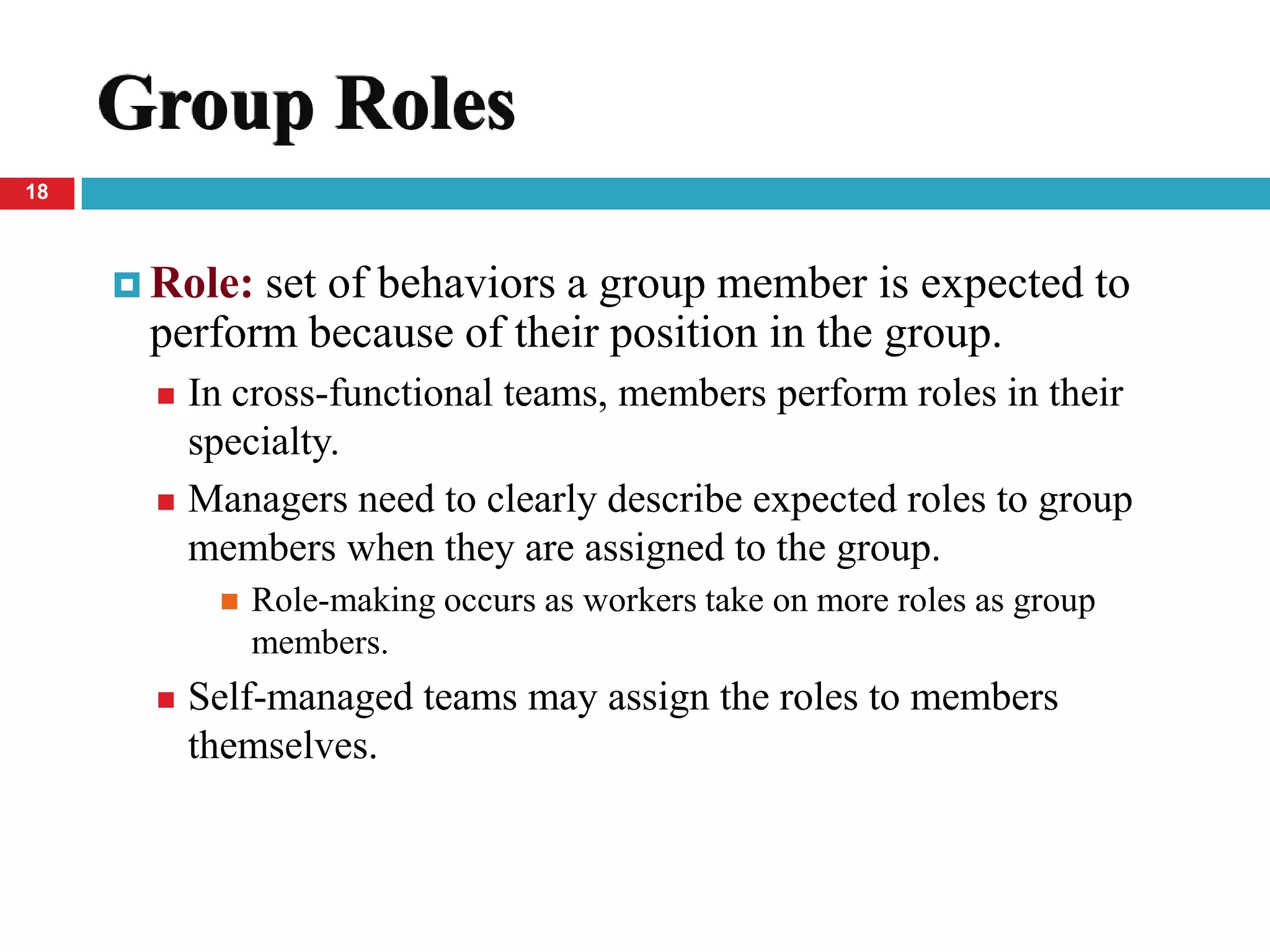 Group Roles
18



      Role:set of behaviors a group member is expected to
      perform because of their position in the group.
        In cross-functional teams, members perform roles in their
         specialty.
        Managers need to clearly describe expected roles to group
         members when they are assigned to the group.
               Role-making occurs as workers take on more roles as group
                members.
          Self-managed teams may assign the roles to members
           themselves.
 