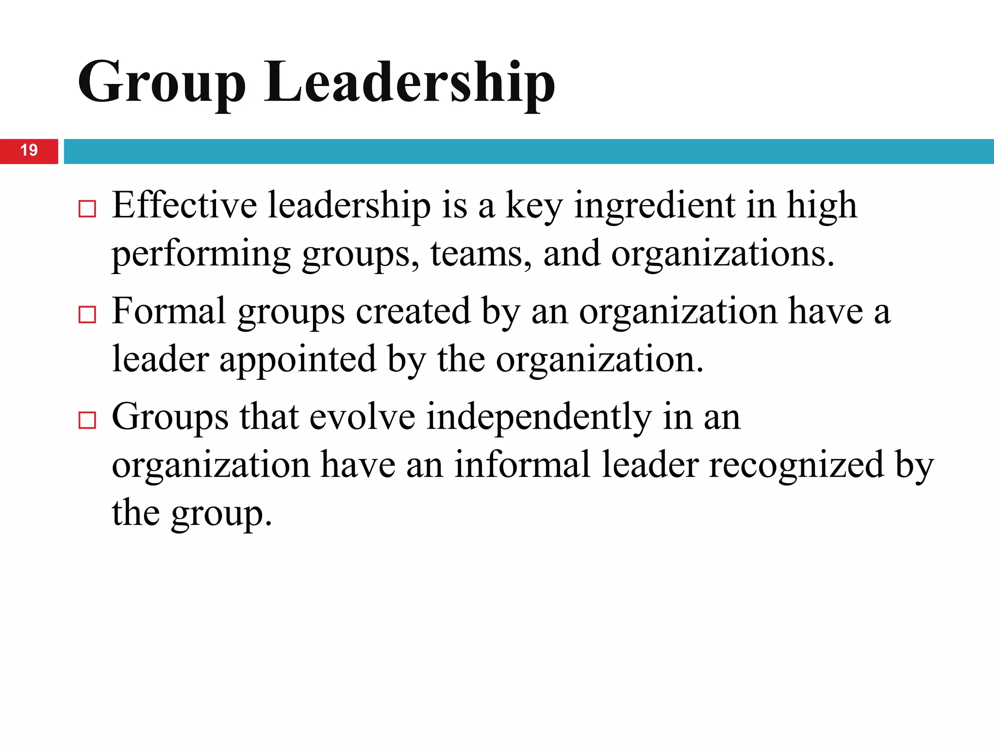 Group Leadership
19


        Effective leadership is a key ingredient in high
         performing groups, teams, and organizations.
        Formal groups created by an organization have a
         leader appointed by the organization.
        Groups that evolve independently in an
         organization have an informal leader recognized by
         the group.
 