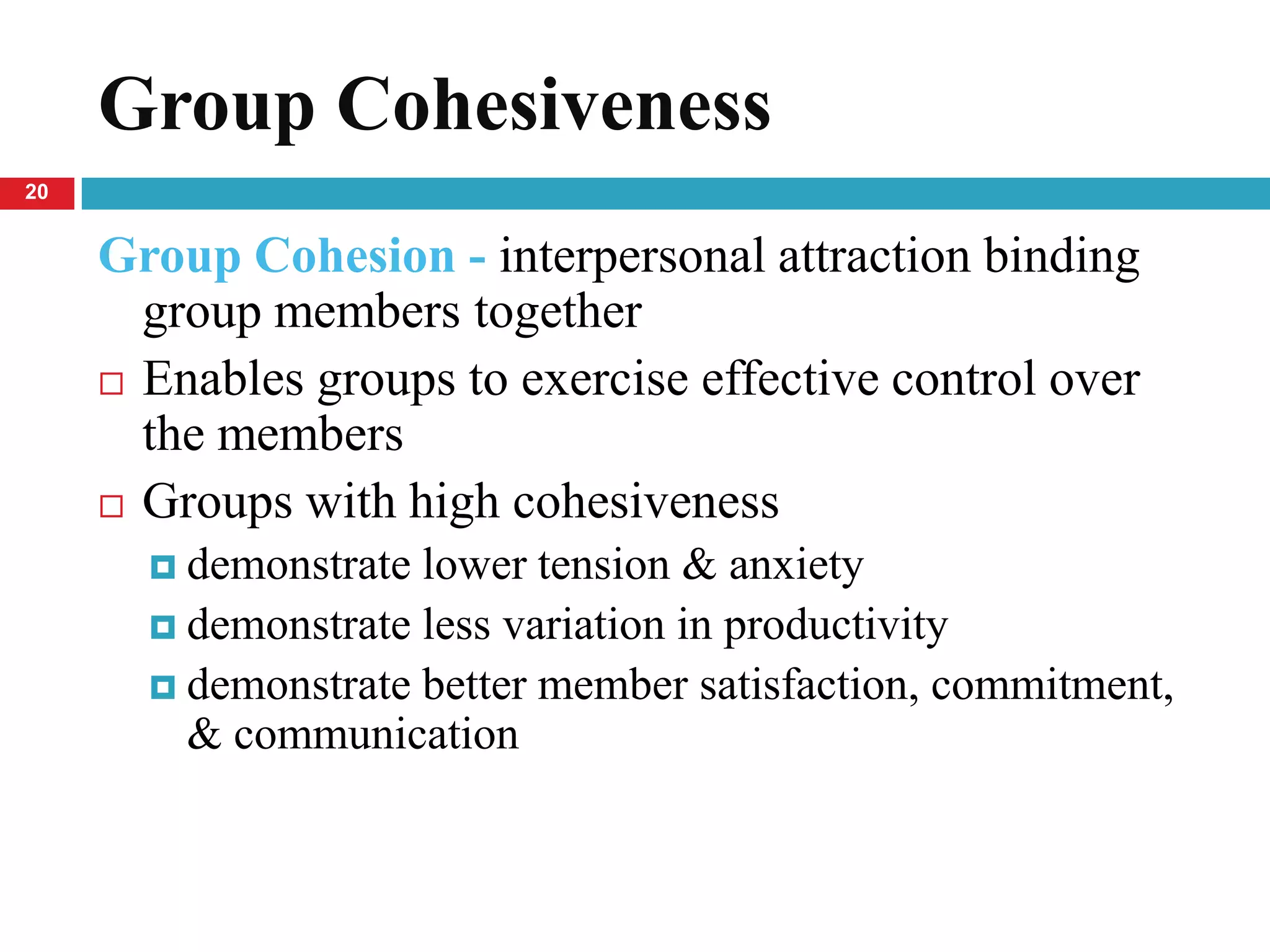 Group Cohesiveness
20


     Group Cohesion - interpersonal attraction binding
       group members together
      Enables groups to exercise effective control over
       the members
      Groups with high cohesiveness

        demonstrate lower tension & anxiety
        demonstrate less variation in productivity
        demonstrate better member satisfaction, commitment,
         & communication
 