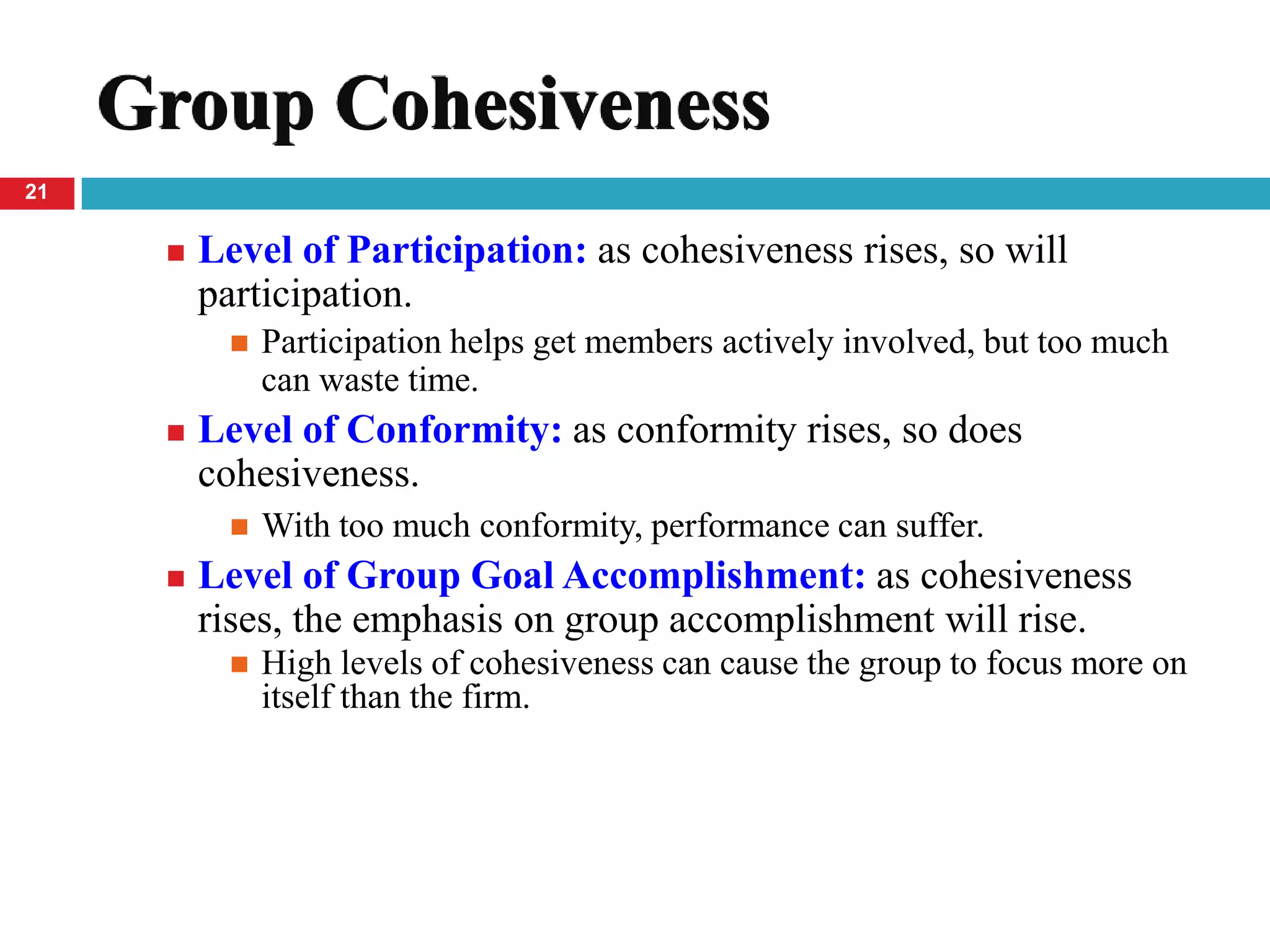 Group Cohesiveness
21


         Level of Participation: as cohesiveness rises, so will
          participation.
              Participation helps get members actively involved, but too much
               can waste time.
         Level of Conformity: as conformity rises, so does
          cohesiveness.
              With too much conformity, performance can suffer.
         Level of Group Goal Accomplishment: as cohesiveness
          rises, the emphasis on group accomplishment will rise.
              High levels of cohesiveness can cause the group to focus more on
               itself than the firm.
 