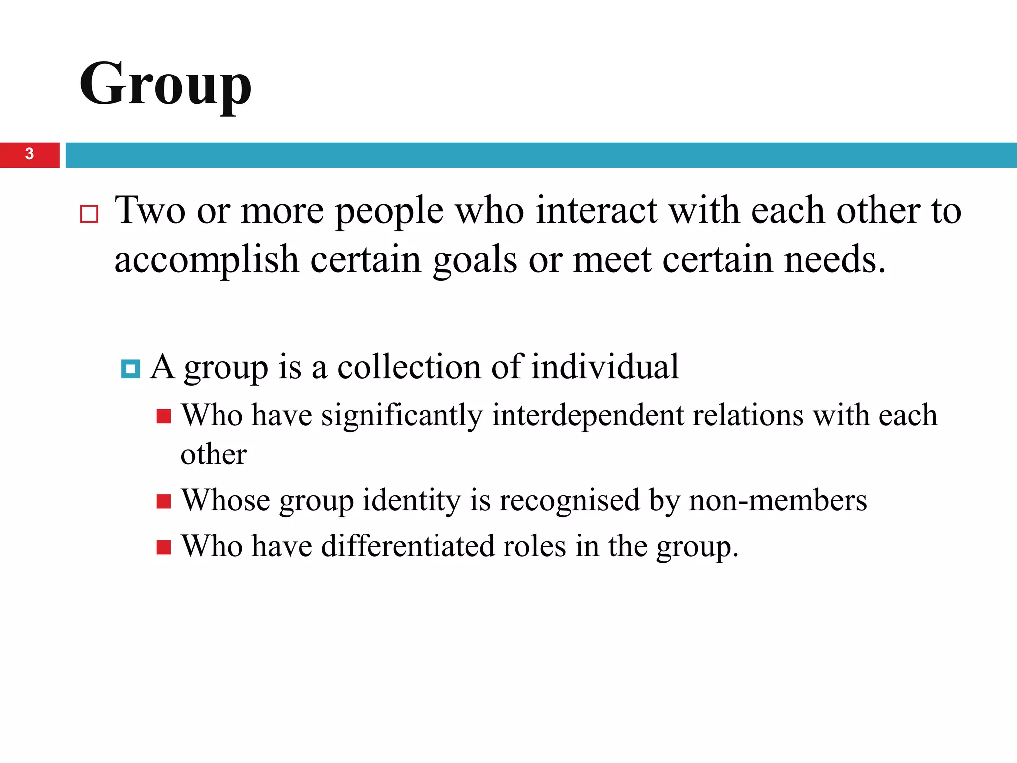 Group
3


       Two or more people who interact with each other to
        accomplish certain goals or meet certain needs.

         A group   is a collection of individual
           Who   have significantly interdependent relations with each
            other
           Whose group identity is recognised by non-members
           Who have differentiated roles in the group.
 