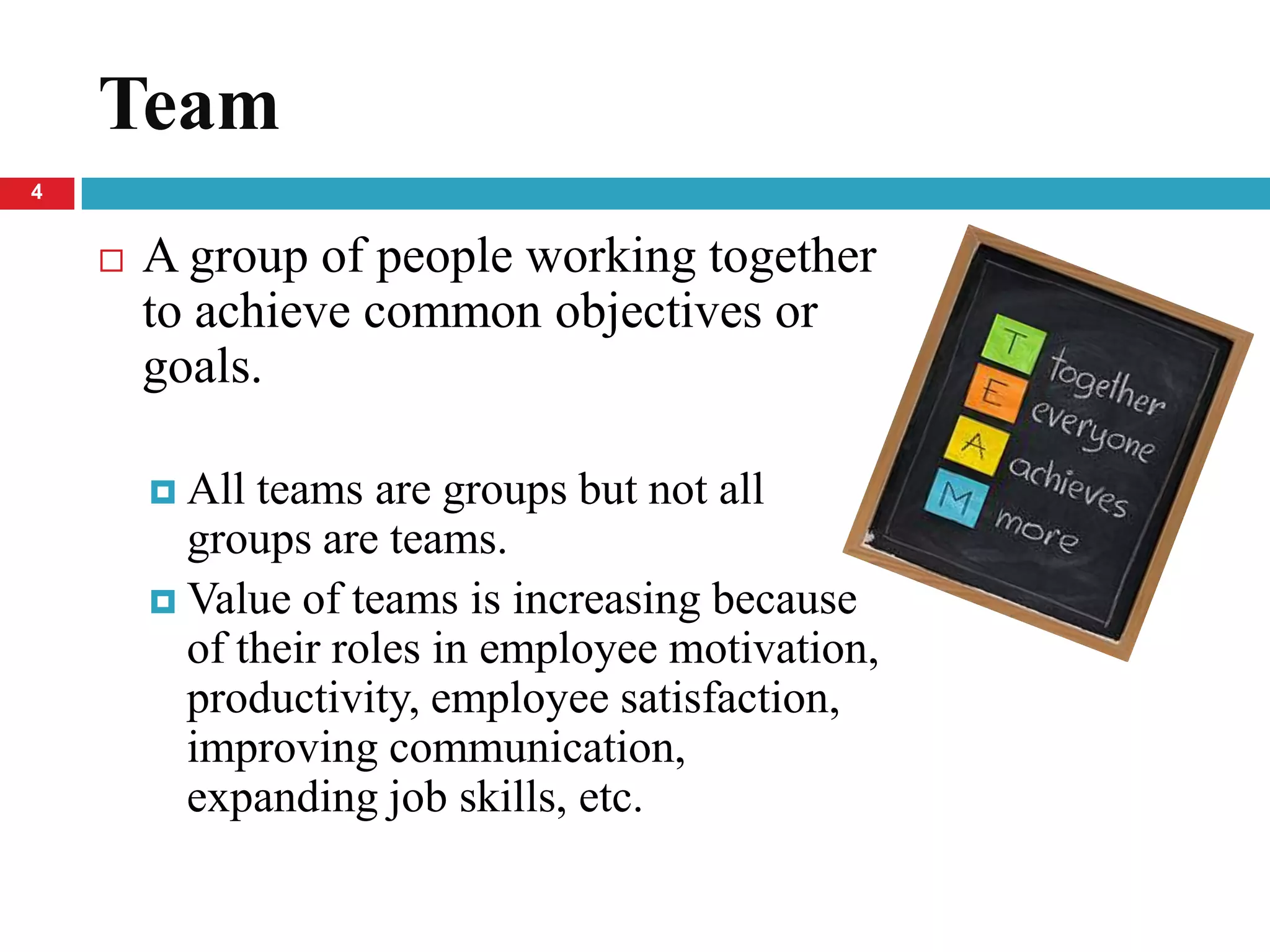 Team
4


       A group of people working together
        to achieve common objectives or
        goals.

         All teams are groups but not all
          groups are teams.
         Value of teams is increasing because
          of their roles in employee motivation,
          productivity, employee satisfaction,
          improving communication,
          expanding job skills, etc.
 