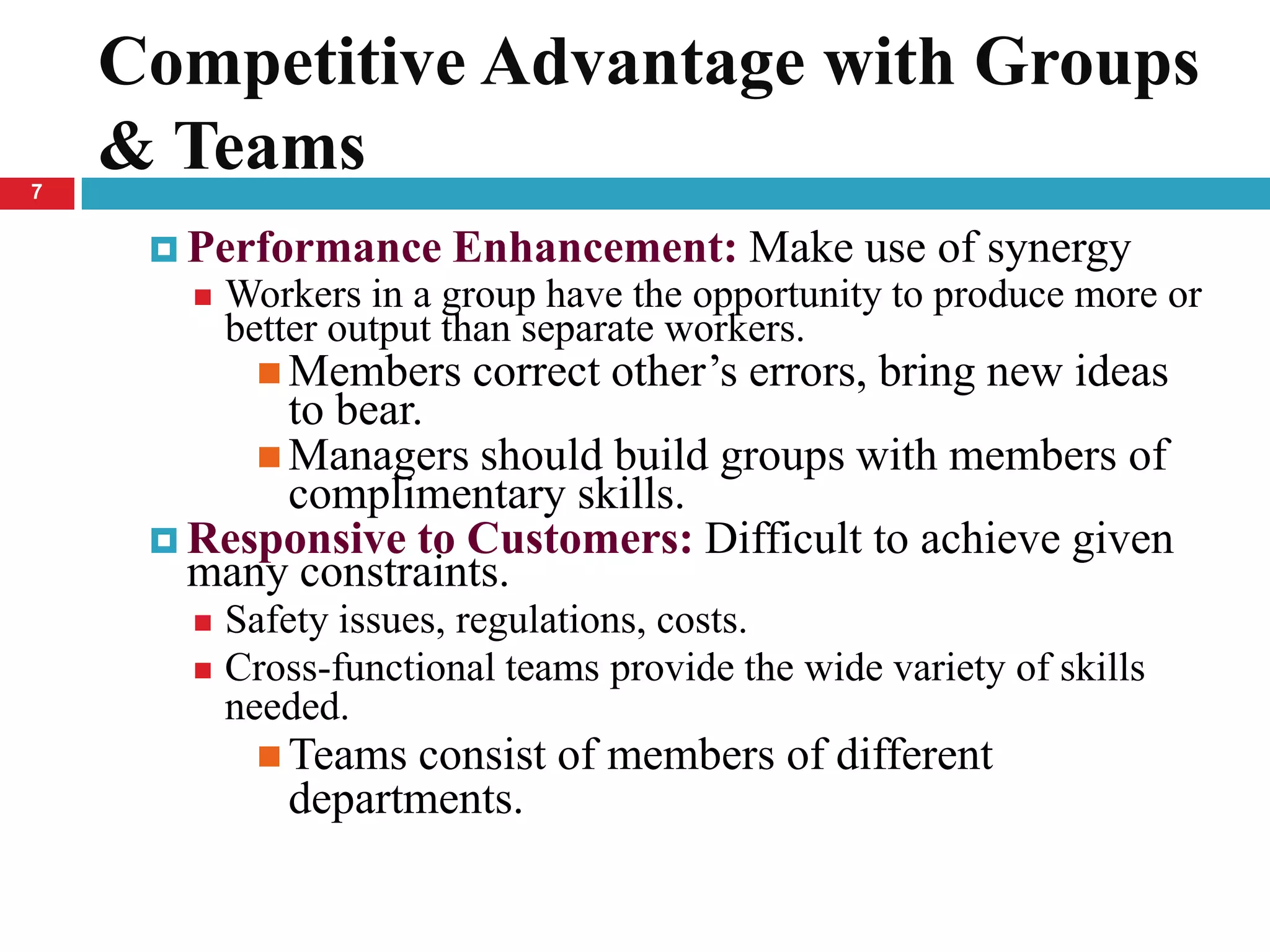 Competitive Advantage with Groups
7
    & Teams
      Performance      Enhancement: Make use of synergy
          Workers in a group have the opportunity to produce more or
           better output than separate workers.
             Members    correct other’s errors, bring new ideas
            to bear.
           Managers should build groups with members of
            complimentary skills.
      Responsive to Customers: Difficult to achieve given
       many constraints.
        Safety issues, regulations, costs.
        Cross-functional teams provide the wide variety of skills
         needed.
             Teams consist of members of different
              departments.
 