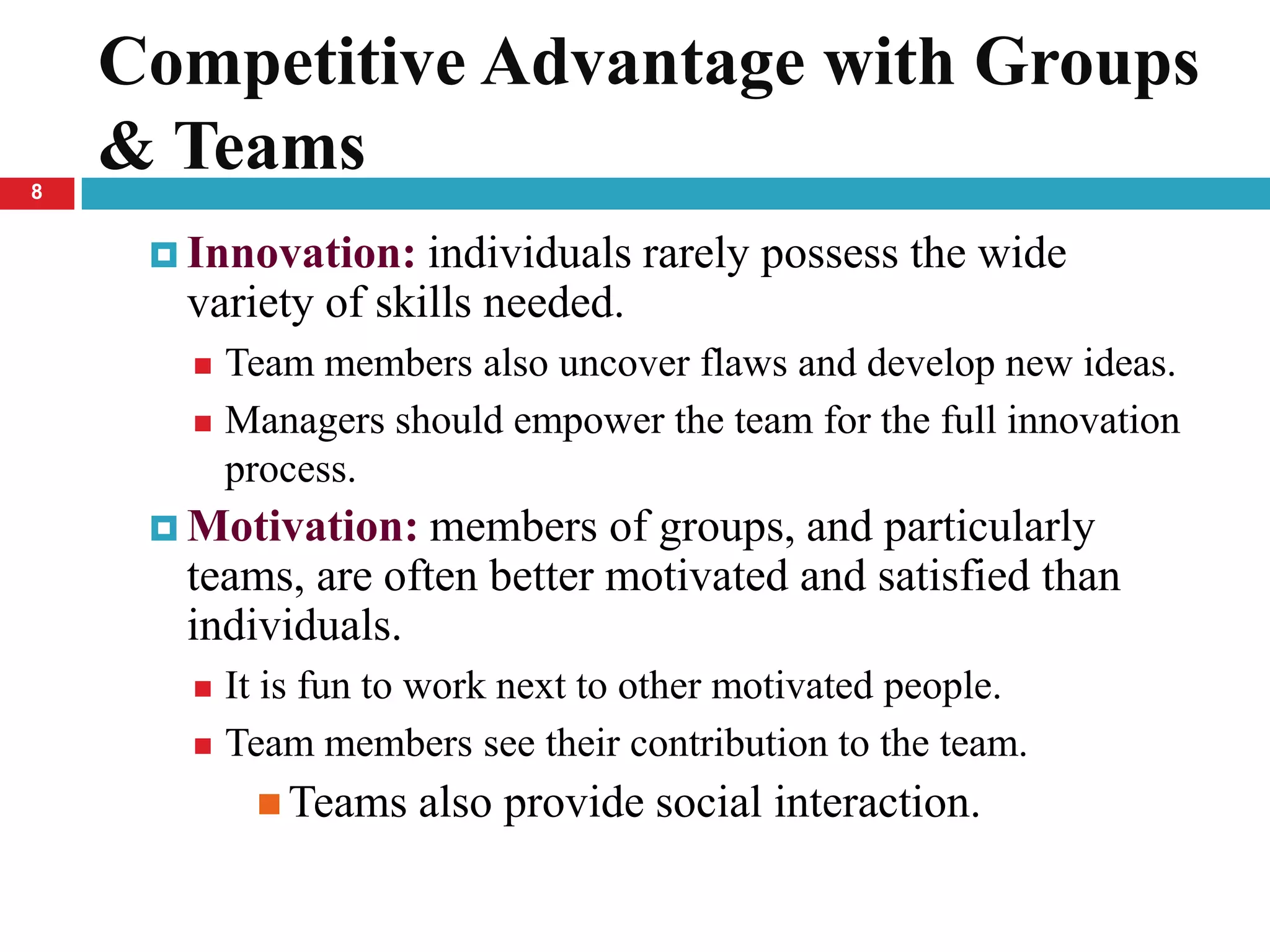 Competitive Advantage with Groups
8
    & Teams
      Innovation:  individuals rarely possess the wide
      variety of skills needed.
        Team members also uncover flaws and develop new ideas.
        Managers should empower the team for the full innovation
         process.
      Motivation:  members of groups, and particularly
      teams, are often better motivated and satisfied than
      individuals.
        It is fun to work next to other motivated people.
        Team members see their contribution to the team.

            Teams   also provide social interaction.
 