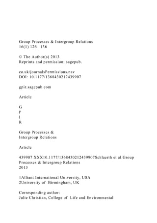 Group Processes & Intergroup Relations
16(1) 126 –136
© The Author(s) 2013
Reprints and permission: sagepub.
co.uk/journalsPermissions.nav
DOI: 10.1177/1368430212439907
gpir.sagepub.com
Article
G
P
I
R
Group Processes &
Intergroup Relations
Article
439907 XXX10.1177/1368430212439907Schlaerth et al.Group
Processes & Intergroup Relations
2013
1Alliant International University, USA
2University of Birmingham, UK
Corresponding author:
Julie Christian, College of Life and Environmental
 