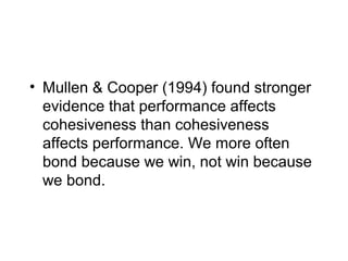 • Mullen & Cooper (1994) found stronger
  evidence that performance affects
  cohesiveness than cohesiveness
  affects performance. We more often
  bond because we win, not win because
  we bond.
 