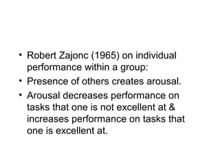 • Robert Zajonc (1965) on individual
  performance within a group:
• Presence of others creates arousal.
• Arousal decreases performance on
  tasks that one is not excellent at &
  increases performance on tasks that
  one is excellent at.
 