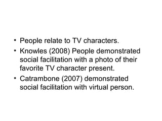 • People relate to TV characters.
• Knowles (2008) People demonstrated
  social facilitation with a photo of their
  favorite TV character present.
• Catrambone (2007) demonstrated
  social facilitation with virtual person.
 