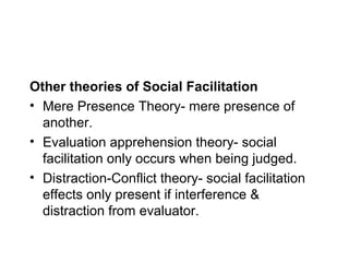 Other theories of Social Facilitation
• Mere Presence Theory- mere presence of
  another.
• Evaluation apprehension theory- social
  facilitation only occurs when being judged.
• Distraction-Conflict theory- social facilitation
  effects only present if interference &
  distraction from evaluator.
 