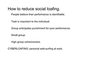 How to reduce social loafing.
  People believe their performance is identifiable.

  Task is important to the individual.

  Group anticipates punishment for poor performance.

  Small group.

  High group cohesiveness.

CYBERLOAFING- personal web-surfing at work.
 