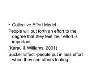• Collective Effort Model
People will put forth an effort to the
  degree that they feel their effort is
  important.
(Karau & Williams, 2001)
Sucker Effect -people put in less effort
  when they see others loafing.
 