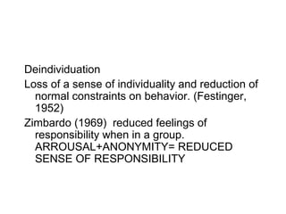Deindividuation
Loss of a sense of individuality and reduction of
  normal constraints on behavior. (Festinger,
  1952)
Zimbardo (1969) reduced feelings of
  responsibility when in a group.
  ARROUSAL+ANONYMITY= REDUCED
  SENSE OF RESPONSIBILITY
 